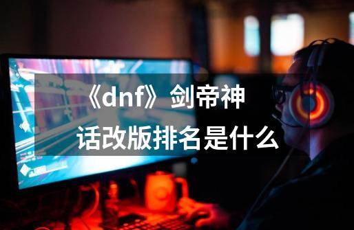 《dnf》剑帝神话改版排名是什么-第1张-游戏资讯-智辉网络