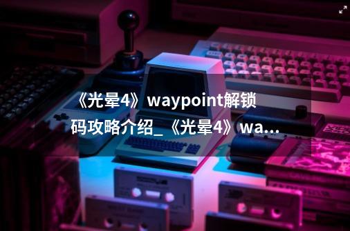 《光晕4》waypoint解锁码攻略介绍_《光晕4》waypoint解锁码攻略是什么-第1张-游戏资讯-智辉网络