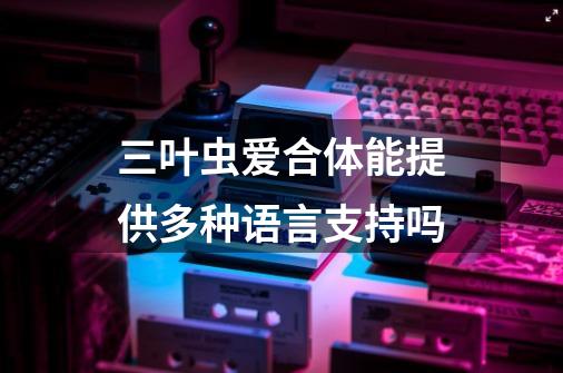 三叶虫爱合体能提供多种语言支持吗-第1张-游戏资讯-智辉网络