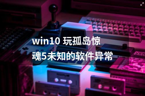 win10 玩孤岛惊魂5未知的软件异常-第1张-游戏资讯-智辉网络