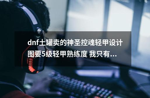 dnf土罐卖的神圣控魂轻甲设计图要5级轻甲熟练度 我只有1级 可以合得出来吗-第1张-游戏资讯-智辉网络