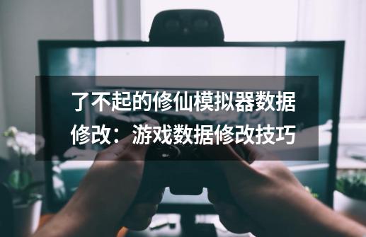 了不起的修仙模拟器数据修改：游戏数据修改技巧-第1张-游戏资讯-智辉网络