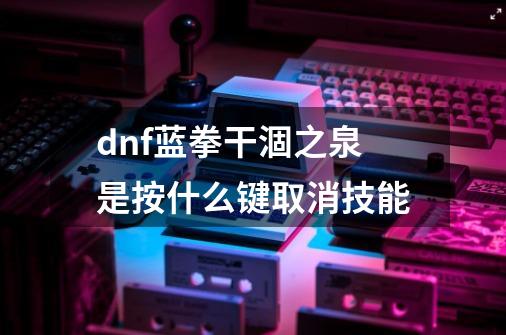 dnf蓝拳干涸之泉是按什么键取消技能-第1张-游戏资讯-智辉网络