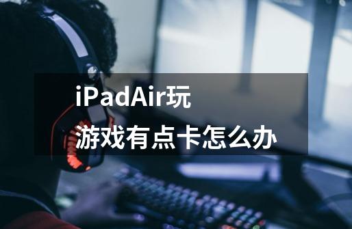 iPadAir玩游戏有点卡怎么办-第1张-游戏资讯-智辉网络