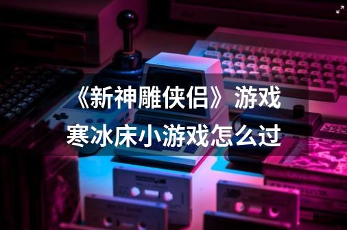 《新神雕侠侣》游戏寒冰床小游戏怎么过-第1张-游戏资讯-智辉网络