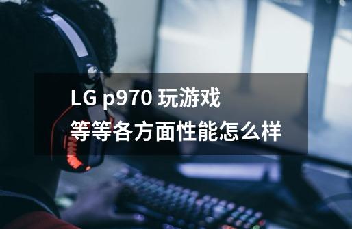 LG p970 玩游戏等等各方面性能怎么样-第1张-游戏资讯-智辉网络