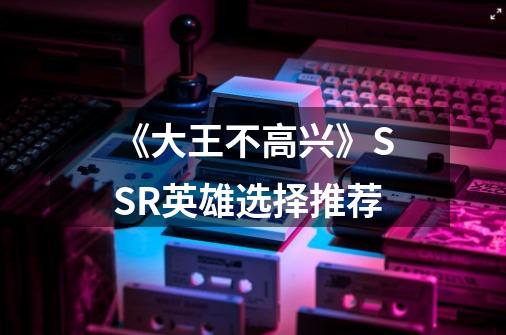 《大王不高兴》SSR英雄选择推荐-第1张-游戏资讯-智辉网络