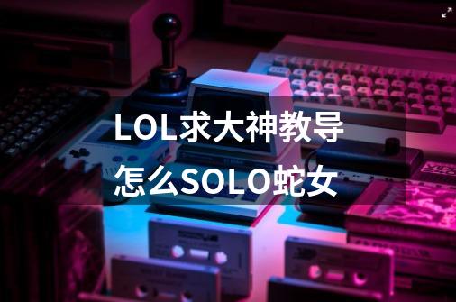 LOL求大神教导怎么SOLO蛇女-第1张-游戏资讯-智辉网络