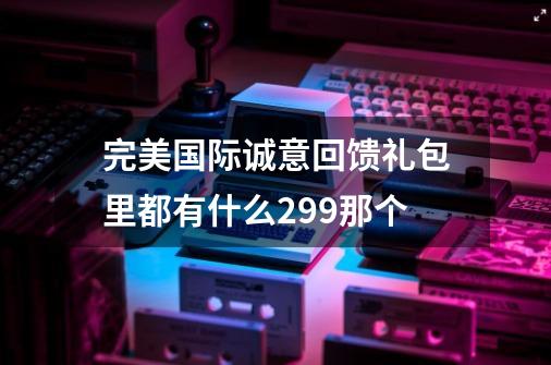 完美国际诚意回馈礼包里都有什么299那个-第1张-游戏资讯-智辉网络