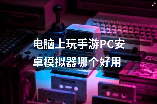 电脑上玩手游PC安卓模拟器哪个好用-第1张-游戏资讯-智辉网络