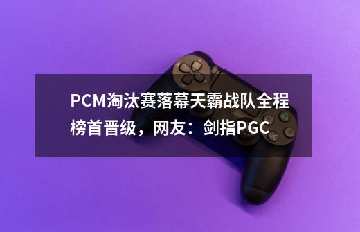 PCM淘汰赛落幕天霸战队全程榜首晋级，网友：剑指PGC-第1张-游戏资讯-智辉网络