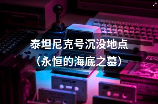 泰坦尼克号沉没地点（永恒的海底之墓）-第1张-游戏资讯-智辉网络