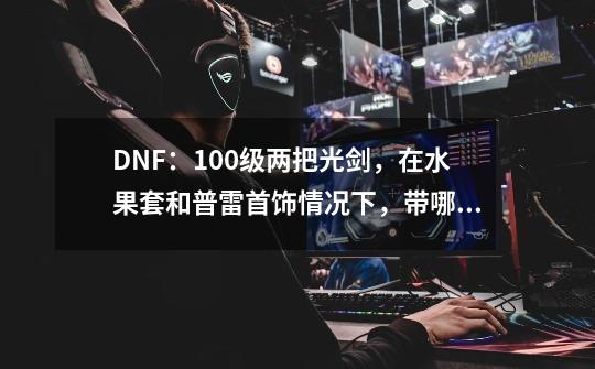 DNF：100级两把光剑，在水果套和普雷首饰情况下，带哪一个比较好-第1张-游戏资讯-智辉网络