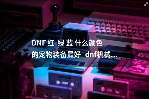 DNF 红  绿 蓝 什么颜色的宠物装备最好_dnf机械师堆什么属强-第1张-游戏资讯-智辉网络