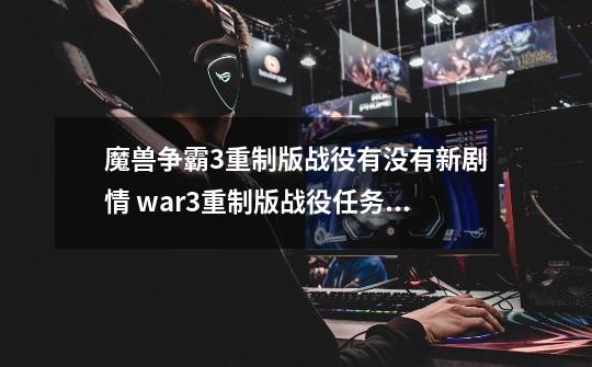 魔兽争霸3重制版战役有没有新剧情 war3重制版战役任务一览-第1张-游戏资讯-智辉网络