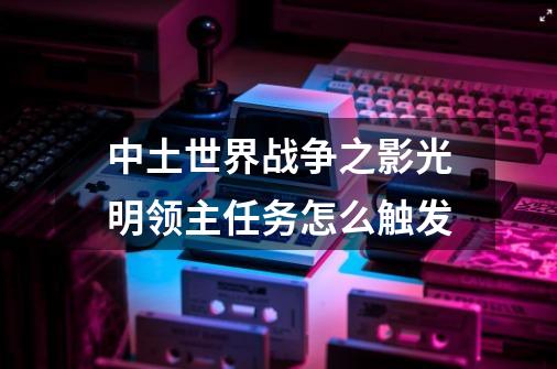 中土世界战争之影光明领主任务怎么触发-第1张-游戏资讯-智辉网络