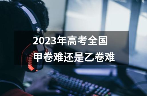 2023年高考全国甲卷难还是乙卷难-第1张-游戏资讯-智辉网络