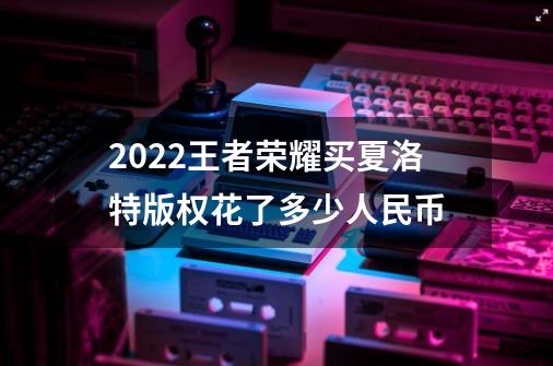 2022王者荣耀买夏洛特版权花了多少人民币-第1张-游戏资讯-智辉网络