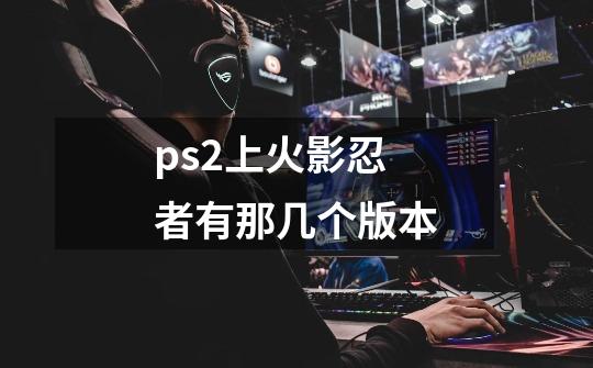 ps2上火影忍者有那几个版本-第1张-游戏资讯-智辉网络