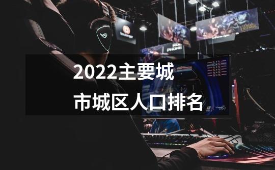 2022主要城市城区人口排名-第1张-游戏资讯-智辉网络