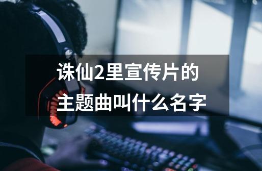 诛仙2里宣传片的主题曲叫什么名字-第1张-游戏资讯-智辉网络