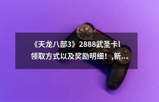 《天龙八部3》2888武圣卡l领取方式以及奖励明细！,新天龙八部2888武圣卡免费淘号-第1张-游戏资讯-智辉网络