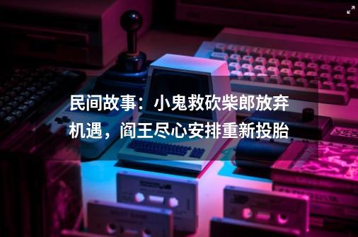 民间故事：小鬼救砍柴郎放弃机遇，阎王尽心安排重新投胎-第1张-游戏资讯-智辉网络