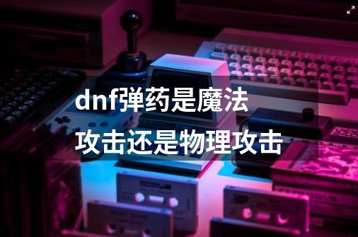 dnf弹药是魔法攻击还是物理攻击-第1张-游戏资讯-智辉网络