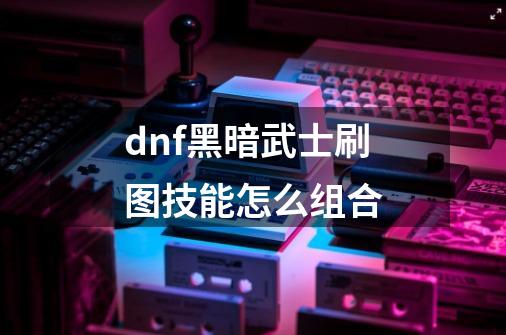 dnf黑暗武士刷图技能怎么组合-第1张-游戏资讯-智辉网络