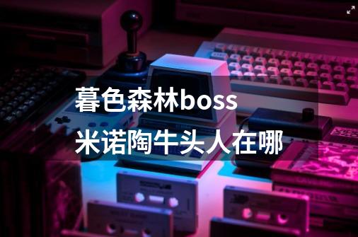 暮色森林boss米诺陶牛头人在哪-第1张-游戏资讯-智辉网络