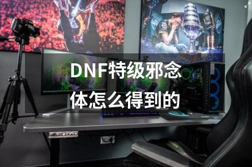 DNF特级邪念体怎么得到的-第1张-游戏资讯-智辉网络