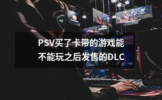 PSV买了卡带的游戏能不能玩之后发售的DLC-第1张-游戏资讯-智辉网络