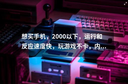 想买手机，2000以下，运行和反应速度快，玩游戏不卡，内存16g，求推荐。-第1张-游戏资讯-智辉网络