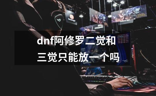 dnf阿修罗二觉和三觉只能放一个吗-第1张-游戏资讯-智辉网络