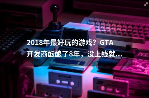 2018年最好玩的游戏？GTA开发商酝酿了8年，没上线就被夸年度最佳-第1张-游戏资讯-智辉网络