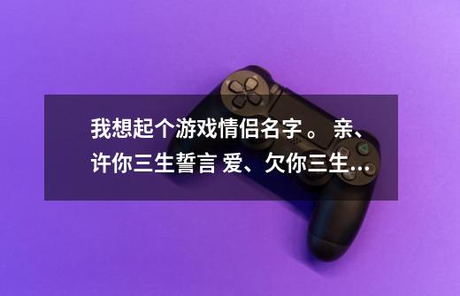 我想起个游戏情侣名字 。 亲、许你三生誓言 爱、欠你三生柔情 可是游戏只能起7个字-第1张-游戏资讯-智辉网络