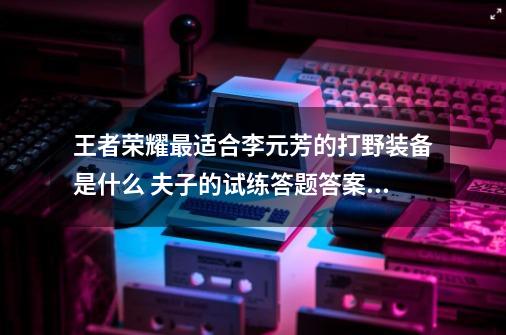 王者荣耀最适合李元芳的打野装备是什么 夫子的试练答题答案介绍-第1张-游戏资讯-智辉网络