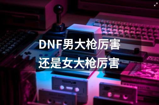 DNF男大枪厉害还是女大枪厉害-第1张-游戏资讯-智辉网络