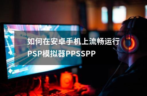 如何在安卓手机上流畅运行PSP模拟器PPSSPP-第1张-游戏资讯-智辉网络