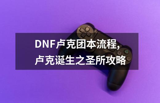 DNF卢克团本流程,卢克诞生之圣所攻略-第1张-游戏资讯-智辉网络