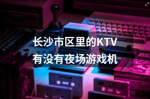 长沙市区里的KTV有没有夜场游戏机-第1张-游戏资讯-智辉网络