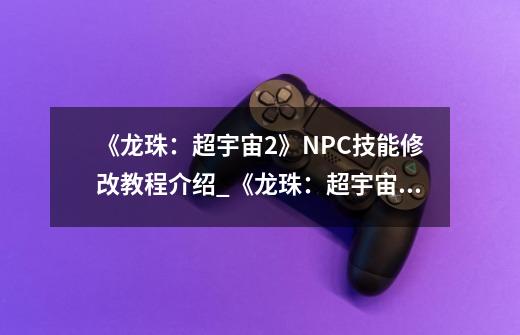 《龙珠：超宇宙2》NPC技能修改教程介绍_《龙珠：超宇宙2》NPC技能修改教程是什么-第1张-游戏资讯-智辉网络