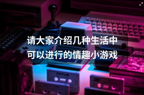 请大家介绍几种生活中可以进行的情趣小游戏-第1张-游戏资讯-智辉网络