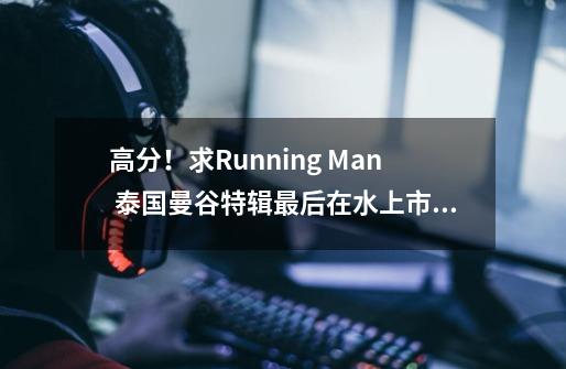 高分！求Running Man 泰国曼谷特辑最后在水上市场抓间谍游戏的游戏规则的文字档-第1张-游戏资讯-智辉网络