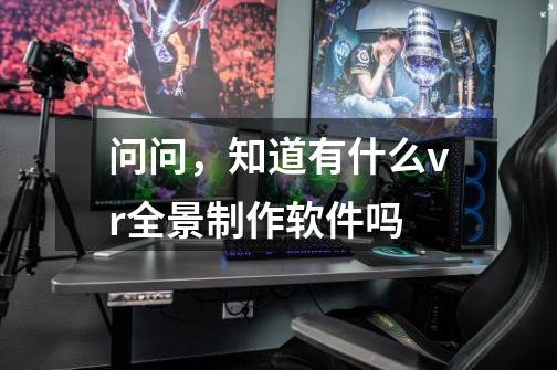 问问，知道有什么vr全景制作软件吗-第1张-游戏资讯-智辉网络