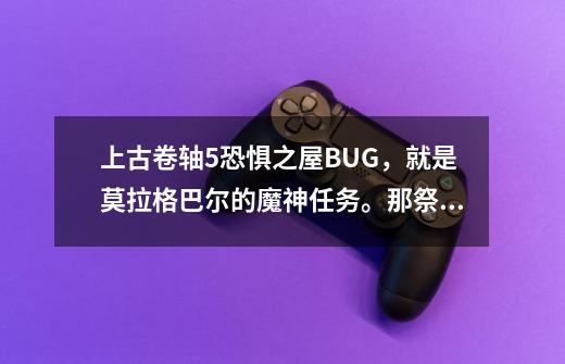 上古卷轴5恐惧之屋BUG，就是莫拉格巴尔的魔神任务。那祭司打死不屈服啊，我都把他打跪好几次了-第1张-游戏资讯-智辉网络