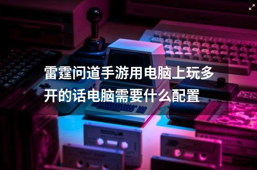 雷霆问道手游用电脑上玩多开的话电脑需要什么配置-第1张-游戏资讯-智辉网络