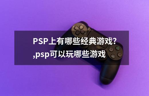 PSP上有哪些经典游戏？,psp可以玩哪些游戏-第1张-游戏资讯-智辉网络