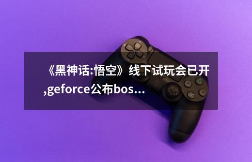 《黑神话:悟空》线下试玩会已开,geforce公布boss战实机-第1张-游戏资讯-智辉网络