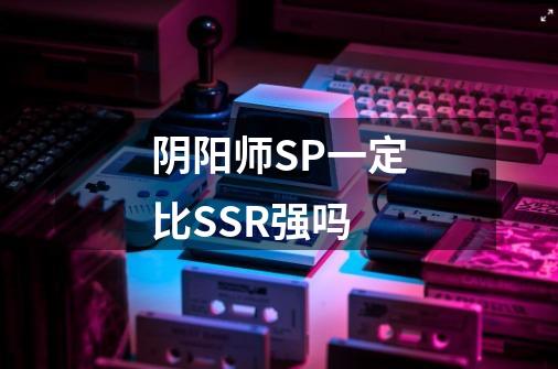 阴阳师SP一定比SSR强吗-第1张-游戏资讯-智辉网络